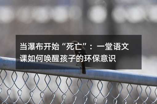当瀑布开始“死亡”:一堂语文课如何唤醒孩子的环保意识