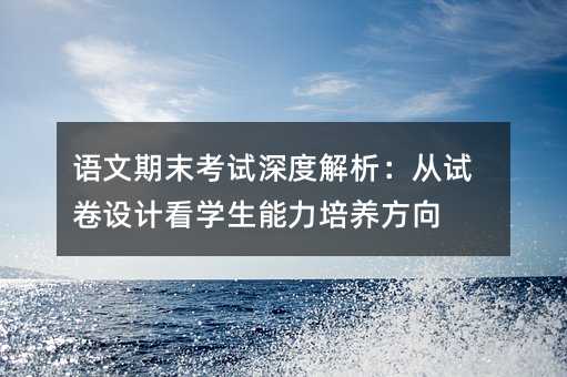 语文期末考试深度解析:从试卷设计看学生能力培养方向