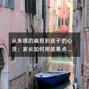 从朱德的扁担到孩子的心灵:家长如何用故事点燃学习热情