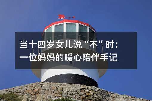 当十四岁女儿说“不”时:一位妈妈的暖心陪伴手记