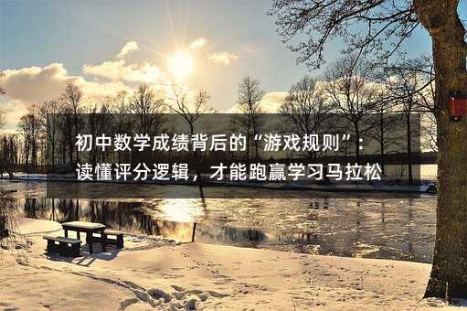 初中数学成绩背后的“游戏规则”:读懂评分逻辑,才能跑赢学习马拉松