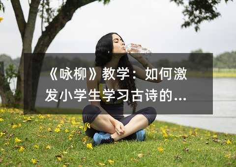 《咏柳》教学:如何激发小学生学习古诗的兴趣