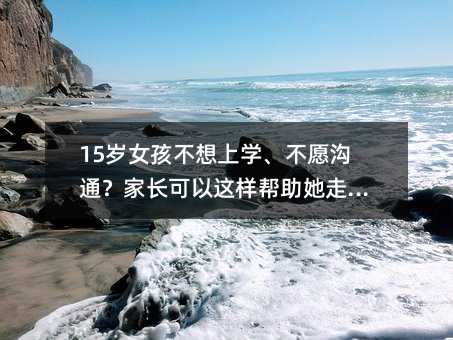 15岁女孩不想上学、不愿沟通?家长可以这样帮助她走出困境