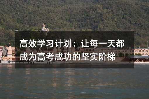 高效学习计划:让每一天都成为高考成功的坚实阶梯