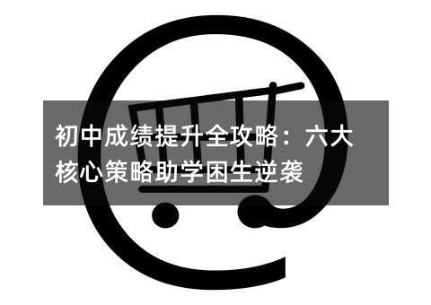 初中成绩提升全攻略:六大核心策略助学困生逆袭
