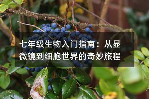 七年级生物入门指南:从显微镜到细胞世界的奇妙旅程