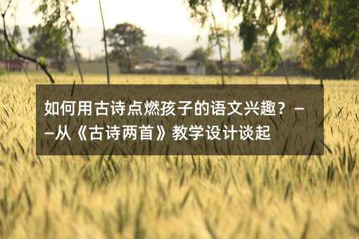 如何用古诗点燃孩子的语文兴趣?——从《古诗两首》教学设计谈起