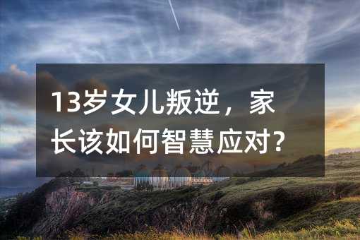 13岁女儿叛逆,家长该如何智慧应对?