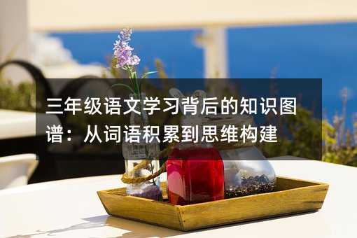 三年级语文学习背后的知识图谱:从词语积累到思维构建