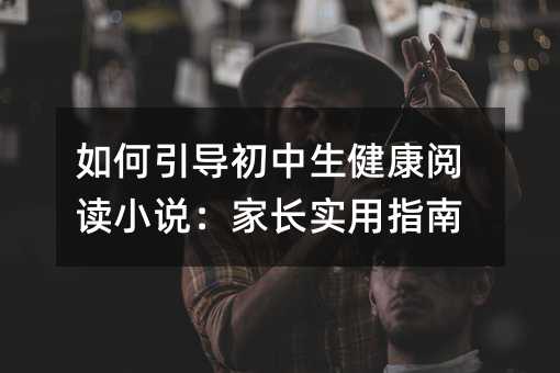 如何引导初中生健康阅读小说:家长实用指南