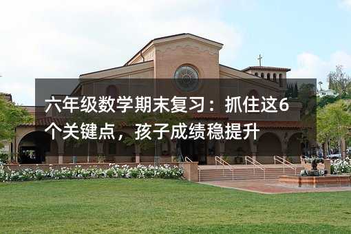 六年级数学期末复习:抓住这6个关键点,孩子成绩稳提升