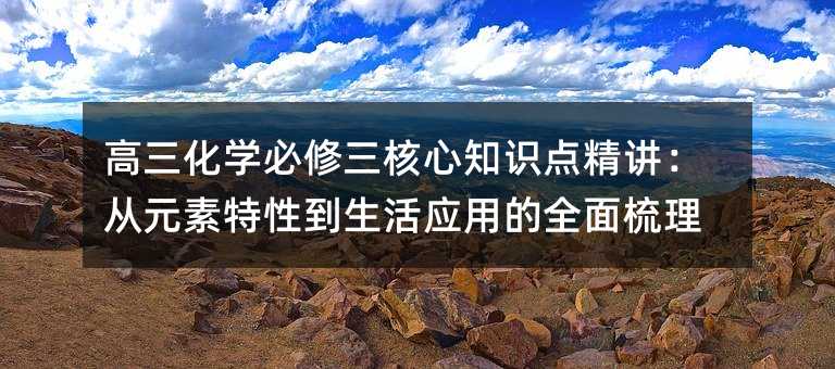 高三化学必修三核心知识点精讲:从元素特性到生活应用的全面梳理
