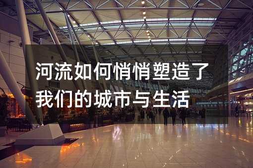 河流如何悄悄塑造了我们的城市与生活