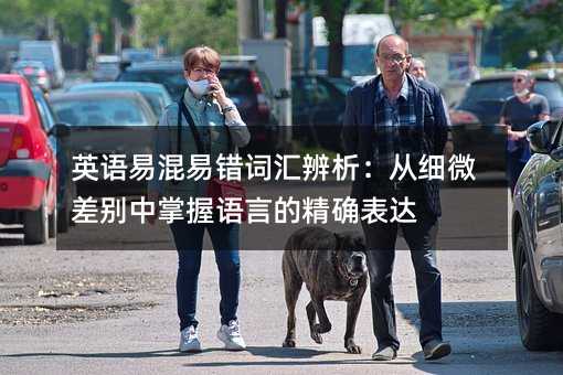 英语易混易错词汇辨析:从细微差别中掌握语言的精确表达