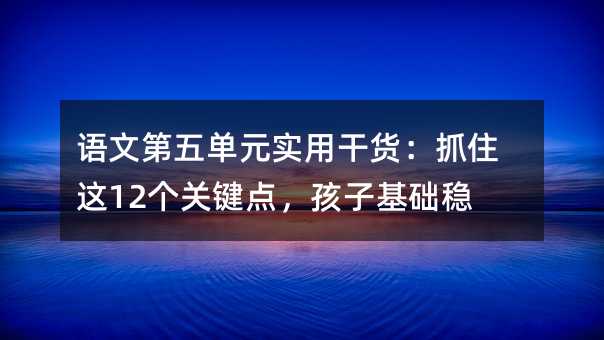 语文第五单元实用干货:抓住这12个关键点,孩子基础稳了