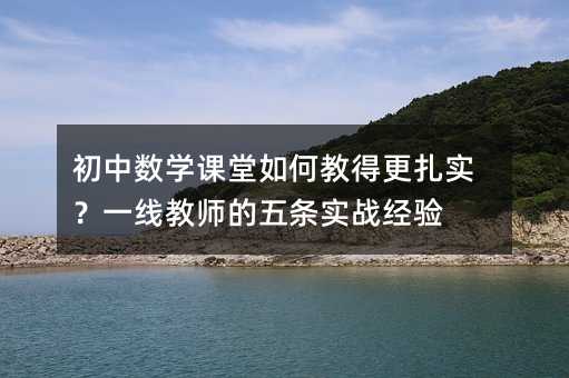 初中数学课堂如何教得更扎实?一线教师的五条实战经验