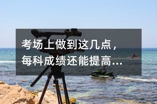 考场上做到这几点,每科成绩还能提高10分