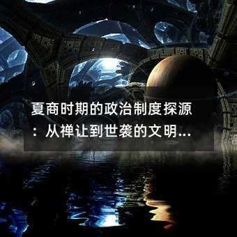 夏商时期的政治制度探源:从禅让到世袭的文明转折