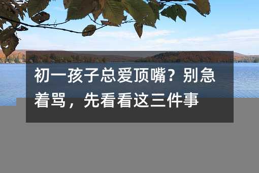 初一孩子总爱顶嘴?别急着骂,先看看这三件事