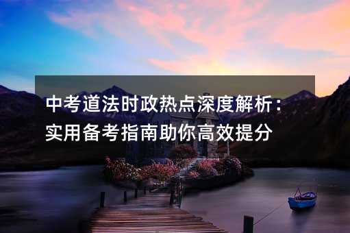 中考道法时政热点深度解析:实用备考指南助你高效提分