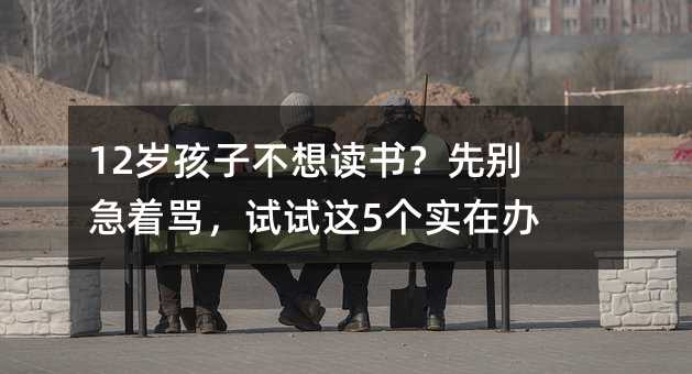 12岁孩子不想读书?先别急着骂,试试这5个实在办法