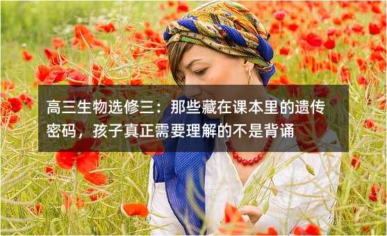高三生物选修三:那些藏在课本里的遗传密码,孩子真正需要理解的不是背诵