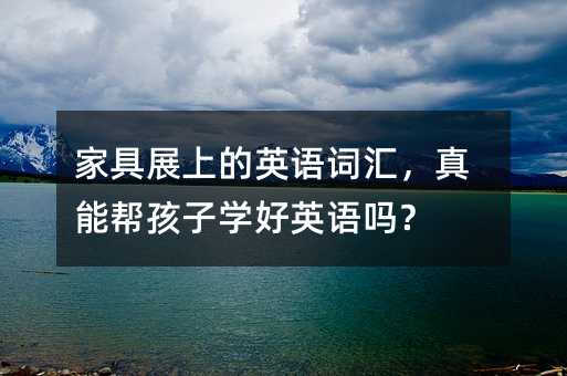 家具展上的英语词汇,真能帮孩子学好英语吗?