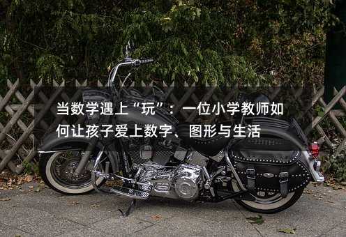 当数学遇上“玩”:一位小学教师如何让孩子爱上数字、图形与生活