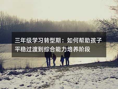 三年级学习转型期:如何帮助孩子平稳过渡到综合能力培养阶段
