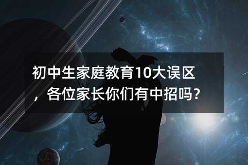 初中生家庭教育10大误区,各位家长你们有中招吗?