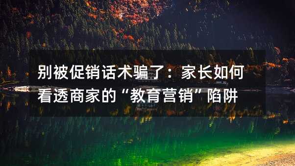 别被促销话术骗了:家长如何看透商家的“教育营销”陷阱
