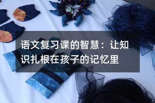 语文复习课的智慧:让知识扎根在孩子的记忆里