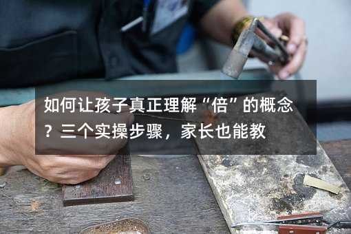 如何让孩子真正理解“倍”的概念?三个实操步骤,家长也能教