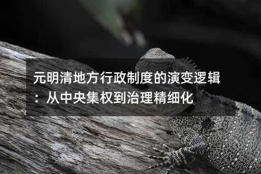元明清地方行政制度的演变逻辑:从中央集权到治理精细化
