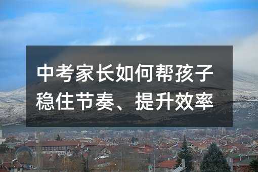 中考家长如何帮孩子稳住节奏、提升效率