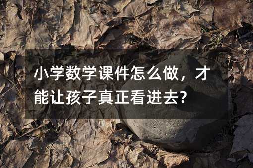 小学数学课件怎么做,才能让孩子真正看进去?