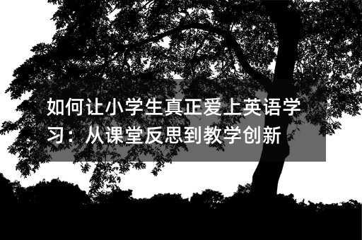 如何让小学生真正爱上英语学习:从课堂反思到教学创新