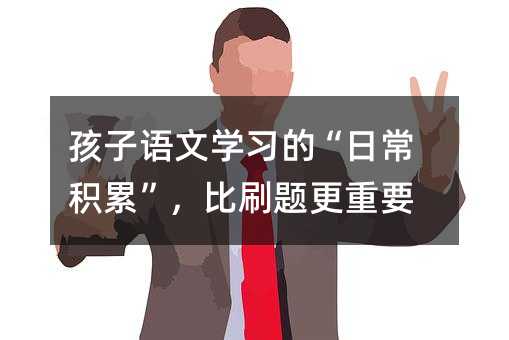 孩子语文学习的“日常积累”,比刷题更重要