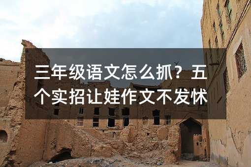 三年级语文怎么抓?五个实招让娃作文不发怵