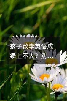 孩子数学英语成绩上不去?别急,这些方法亲测有效