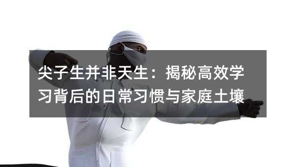 尖子生并非天生:揭秘高效学习背后的日常习惯与家庭土壤