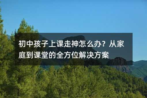 初中孩子上课走神怎么办?从家庭到课堂的全方位解决方案