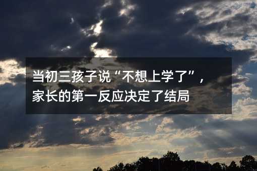 当初三孩子说“不想上学了”,家长的第一反应决定了结局