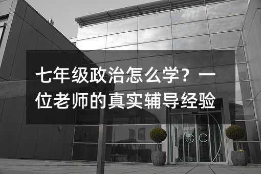 七年级政治怎么学?一位老师的真实辅导经验