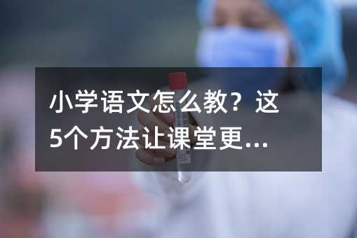小学语文怎么教?这5个方法让课堂更有效