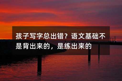孩子写字总出错?语文基础不是背出来的,是练出来的