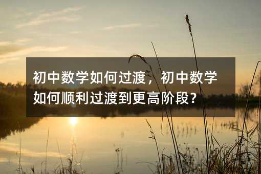 初中数学如何过渡,初中数学如何顺利过渡到更高阶段?