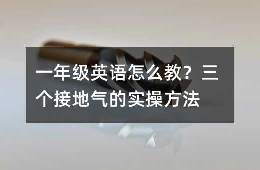 一年级英语怎么教?三个接地气的实操方法