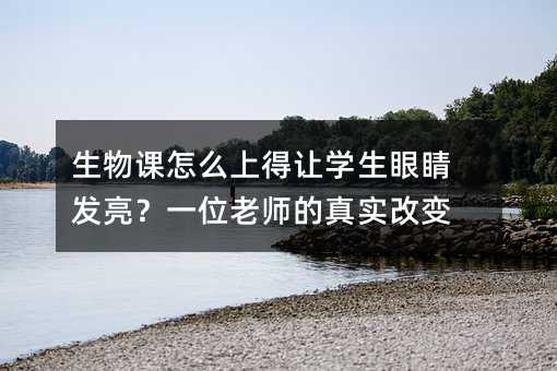 生物课怎么上得让学生眼睛发亮?一位老师的真实改变