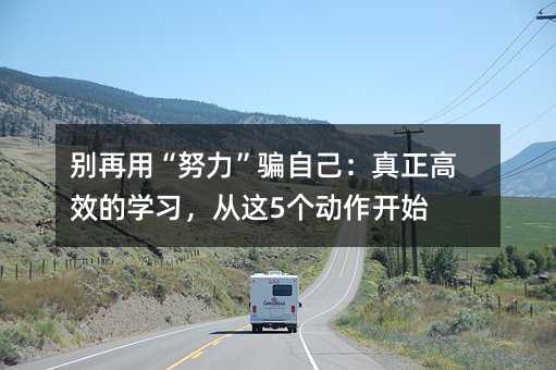 别再用“努力”骗自己:真正高效的学习,从这5个动作开始
